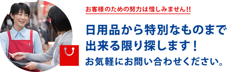 お客様のための努力は惜しみません！！日用品から特別なものまでなんでもあります！なければ探します！！