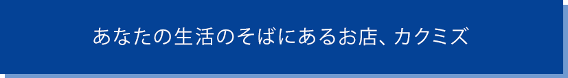 なんでも揃う！あなたの生活のそばにあるお店、カクミズ